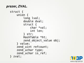 struct {
union {
long lval;
double dval;
struct {
char *val;
int len;
} str;
HashTable *ht;
zend_object_value obj;
} value;
zend_uint refcount;
zend_uchar type;
zend_uchar is_ref;
} zval;
prazer, ZVAL.
 