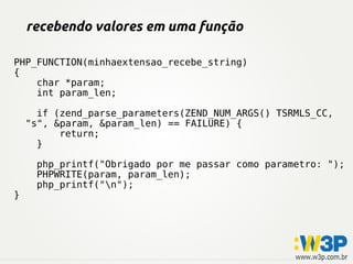 recebendo valores em uma função
PHP_FUNCTION(minhaextensao_recebe_string)
{
char *param;
int param_len;
if (zend_parse_parameters(ZEND_NUM_ARGS() TSRMLS_CC,
"s", &param, &param_len) == FAILURE) {
return;
}
php_printf("Obrigado por me passar como parametro: ");
PHPWRITE(param, param_len);
php_printf("n");
}
 