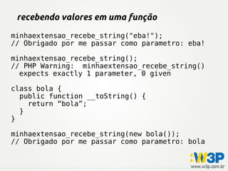 recebendo valores em uma função
minhaextensao_recebe_string("eba!");
// Obrigado por me passar como parametro: eba!
minhaextensao_recebe_string();
// PHP Warning: minhaextensao_recebe_string()
expects exactly 1 parameter, 0 given
class bola {
public function __toString() {
return “bola”;
}
}
minhaextensao_recebe_string(new bola());
// Obrigado por me passar como parametro: bola
 