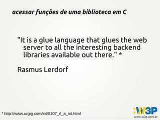 acessar funções de uma biblioteca em C
"It is a glue language that glues the web
server to all the interesting backend
libraries available out there." *
Rasmus Lerdorf
* http://www.urgig.com/int/0107_rl_a_int.html
 