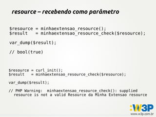 resource – recebendo como parâmetro
$resource = minhaextensao_resource();
$result = minhaextensao_resource_check($resource);
var_dump($result);
// bool(true)
$resource = curl_init();
$result = minhaextensao_resource_check($resource);
var_dump($result);
// PHP Warning: minhaextensao_resource_check(): supplied
resource is not a valid Resource da Minha Extensao resource
 