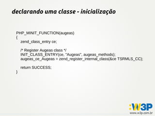 declarando uma classe - inicialização
PHP_MINIT_FUNCTION(augeas)
{
zend_class_entry ce;
/* Register Augeas class */
INIT_CLASS_ENTRY(ce, "Augeas", augeas_methods);
augeas_ce_Augeas = zend_register_internal_class(&ce TSRMLS_CC);
return SUCCESS;
}
 