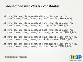 declarando uma classe - constantes
int zend_declare_class_constant(zend_class_entry *ce,
char *name, size_t name_len, zval *value TSRMLS_DC);
int zend_declare_class_constant_long(zend_class_entry *ce,
char *name, size_t name_len, long value TSRMLS_DC);
int zend_declare_class_constant_bool(zend_class_entry *ce,
char *name, size_t name_len, zend_bool value TSRMLS_DC);
int zend_declare_class_constant_double(zend_class_entry *ce,
char *name, size_t name_len, double value TSRMLS_DC);
int zend_declare_class_constant_string(zend_class_entry *ce,
char *name, size_t name_len, char *value TSRMLS_DC);
Créditos: Erick Tedeschi
 