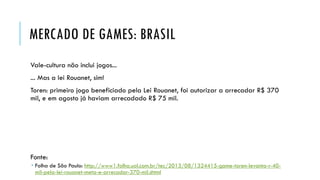MERCADO DE GAMES: BRASIL
Vale-cultura não inclui jogos...

... Mas a lei Rouanet, sim!
Toren: primeiro jogo beneficiado pela Lei Rouanet, foi autorizar a arrecadar R$ 370
mil, e em agosto já haviam arrecadado R$ 75 mil.

Fonte:
 Folha de São Paulo: http://www1.folha.uol.com.br/tec/2013/08/1324415-game-toren-levanta-r-40mil-pela-lei-rouanet-meta-e-arrecadar-370-mil.shtml

 