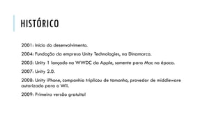 HISTÓRICO
2001: Início do desenvolvimento.

2004: Fundação da empresa Unity Technologies, na Dinamarca.
2005: Unity 1 lançado na WWDC da Apple, somente para Mac na época.
2007: Unity 2.0.
2008: Unity iPhone, companhia triplicou de tamanho, provedor de middleware
autorizado para o Wii.
2009: Primeira versão gratuita!

 
