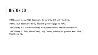 HISTÓRICO
2010: Asset Store, 250k desenvolvedores, Unity 3.0, Unity Android.

2011: 500k desenvolvedores, Rochard (primeiro jogo na PSN).
2012: Unity 3.5, Preview do Unity 4 e suporte a Linux, 1M desenvolvedores.
2013: Unity 2D Tools, Unity Cloud, Unity Games, Publicação gratuita, Xbox One,
Blackberry 10.

 