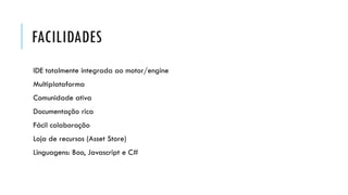 FACILIDADES
IDE totalmente integrada ao motor/engine

Multiplataforma
Comunidade ativa
Documentação rica
Fácil colaboração
Loja de recursos (Asset Store)

Linguagens: Boo, Javascript e C#

 