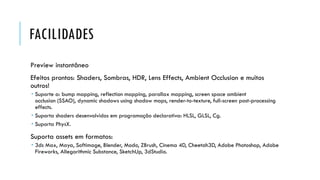 FACILIDADES
Preview instantâneo

Efeitos prontos: Shaders, Sombras, HDR, Lens Effects, Ambient Occlusion e muitos
outros!
 Suporte a: bump mapping, reflection mapping, parallax mapping, screen space ambient
occlusion (SSAO), dynamic shadows using shadow maps, render-to-texture, full-screen post-processing
effects.
 Suporta shaders desenvolvidos em programação declarativa: HLSL, GLSL, Cg.
 Suporta PhysX.

Suporta assets em formatos:
 3ds Max, Maya, Softimage, Blender, Modo, ZBrush, Cinema 4D, Cheetah3D, Adobe Photoshop, Adobe
Fireworks, Allegorithmic Substance, SketchUp, 3dStudio.

 