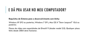 E DÁ PRA USAR NO MEU COMPUTADOR?
Requisitos de Sistema para o desenvolvimento com Unity:

Windows XP SP2 ou posterior; Windows 7 SP1; Mac OS X "Snow Leopard" 10.6 ou
posterior.
Placas de vídeo com capacidades de DirectX 9 (shader model 2.0). Qualquer placa
feita desde 2004 deve funcionar.

 
