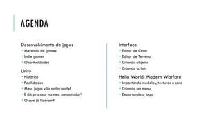 AGENDA
Desenvolvimento de jogos

Interface

 Mercado de games
 Indie games
 Oportunidades






Unity






Histórico
Facilidades
Meus jogos vão rodar onde?
E dá pra usar no meu computador?
O que já fizeram?

Editor de Cena
Editor de Terreno
Criando objetos
Criando scripts

Hello World: Modern Warfare
 Importando modelos, texturas e sons
 Criando um menu
 Exportando o jogo

 