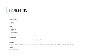 CONCEITOS
Game Object
 Posição
 Escala
 Rotação

Assets





Imagens
Modelos 3D
Sons
Outros arquivos

Packages: permite transferir gameobjects e assets, com suas dependências
Create Other
Components: atribuem comportamentos, aparência e funções. São anexados aos objetos.
Colliders

Camera: estáticas, animadas, anexadas a personagens ou a objetos do cenário. Podem receber efeitos: motion blur, lens flare, luz.
Skybox
Controle de Versão

 