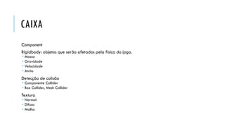 CAIXA
Component

Rigidbody: objetos que serão afetados pela física do jogo.





Massa
Gravidade
Velocidade
Atrito

Detecção de colisão

 Componente Collider
 Box Collider, Mesh Collider

Textura

 Normal
 Difusa
 Malha

 