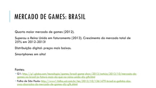 MERCADO DE GAMES: BRASIL
Quarto maior mercado de games (2012).

Superou o Reino Unido em faturamento (2013). Crescimento do mercado total de
25% em 2012-2013!
Distribuição digital: preços mais baixos.

Smartphones em alta!

Fontes:
 G1: http://g1.globo.com/tecnologia/games/brasil-game-show/2013/noticia/2013/10/mercado-degames-no-brasil-ja-fatura-mais-do-que-no-reino-unido-diz-gfk.html
 Folha de São Paulo: http://www1.folha.uol.com.br/tec/2013/10/1361479-brasil-e-galinha-dosovos-dourados-do-mercado-de-games-diz-gfk.shtml

 