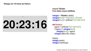 Relógio em 16 linhas de Python

import Tkinter
from time import strftime
relogio = Tkinter.Label()
relogio['font'] = 'Helvetica 120 bold'
relogio['text'] = strftime("%H:%M:%S")
def tictac():
agora = strftime("%H:%M:%S")
if agora != relogio['text']:
relogio['text'] = agora
relogio.after(100, tictac)
tictac()
relogio.pack()
relogio.mainloop()

Exemplo copiado de uma apresentação do Luciano Ramalho

 