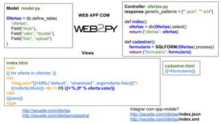 Model model.py
Ofertas = db.define_table(
“ofertas”,
Field(“titulo”),
Field(“valor”, “double”),
Field(“foto”, “upload”)
)

WEB APP COM

Controller ofertas.py
response.generic_patterns = ["*.json", "*.xml"]
def index():
ofertas = db(Ofertas).select()
return {“ofertas”: ofertas}

Views

def cadastrar():
formulario = SQLFORM(Ofertas).process()
return {“formulario”: formulario}

index.html
cadastrar.html
<ul>
{{=formulario}}
{{ for oferta in ofertas: }}
<li>
<img src=”{{=URL(“default”, “download”, args=oferta.foto)}}”>
{{=oferta.titulo}} <br /> R$ {{=’%.2f’ % oferta.valor}}
</li>
{{pass}}
</ul>
Integrar com app mobile?
http://seusite.com/ofertas
http://seusite.com/ofertas/index.json
http://seusite.com/ofertas/cadastrar
http://seusite.com/ofertas/index.xml

 