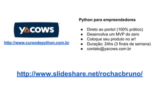 Python para empreendedores

http://www.cursodepython.com.br

●
●
●
●
●

Direto ao ponto! (100% prático)
Desenvolva um MVP do zero
Coloque seu produto no ar!
Duração: 24hs (3 finais de semana)
contato@yacows.com.br

http://www.slideshare.net/rochacbruno/

 