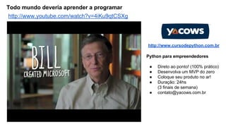 Todo mundo deveria aprender a programar
http://www.youtube.com/watch?v=4iKu9qtCSXg

http://www.cursodepython.com.br
Python para empreendedores
●
●
●
●
●

Direto ao ponto! (100% prático)
Desenvolva um MVP do zero
Coloque seu produto no ar!
Duração: 24hs
(3 finais de semana)
contato@yacows.com.br

 