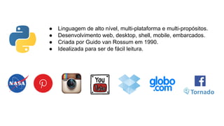●
●
●
●

Linguagem de alto nível, multi-plataforma e multi-propósitos.
Desenvolvimento web, desktop, shell, mobile, embarcados.
Criada por Guido van Rossum em 1990.
Idealizada para ser de fácil leitura.

 