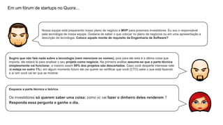 Em um fórum de startups no Quora...

Nossa equipe está preparando nosso plano de negócio e MVP para possíveis investidores. Eu sou o responsável
pela tecnologia de nossa equipe. Gostaria de saber o que colocar no plano de negócios ou em uma apresentação a
descrição da tecnologia. Coloco aquele monte de requisito da Engenharia de Software?

Sugiro que não fale nada sobre a tecnologia (nem mencione os nomes), pois para ele esta é a última coisa que
importa. ele estará lá para analisar o seu projeto como negócio. Na primeira análise assume-se que a parte técnica
simplesmente vai funcionar, e mesmo assim 99% dos projetos são descartados. Caso você desperte interesse nele
(e esteja no outro 1%), em algum momento futuro ele vai querer se certificar que você (CTO) sabe o que está fazendo
e aí sim você vai ter que se mostrar.

Esquece a parte técnica e teórica.

Os investidores só querem saber uma coisa: como vc vai fazer o dinheiro deles renderem ?
Responda essa pergunta e ganhe o dia.

 
