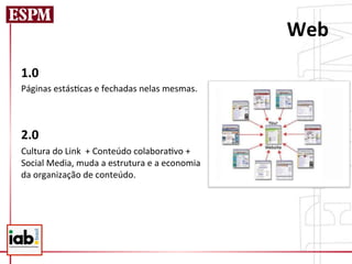 Web	
  
1.0            	
         	
  	
  
Páginas	
  estás=cas	
  e	
  fechadas	
  nelas	
  mesmas.
           	
  	
  
	
  	
  	
  
2.0            	
  	
  
Cultura	
  do	
  Link	
  	
  +	
  Conteúdo	
  colabora=vo	
  +	
  
Social	
  Media,	
  muda	
  a	
  estrutura	
  e	
  a	
  economia	
  
da	
  organização	
  de	
  conteúdo.	
  
 