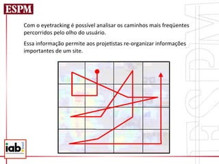 Com	
  o	
  eyetracking	
  é	
  possível	
  analisar	
  os	
  caminhos	
  mais	
  freqüentes	
  
percorridos	
  pelo	
  olho	
  do	
  usuário.	
  	
  
Essa	
  informação	
  permite	
  aos	
  proje=stas	
  re-­‐organizar	
  informações	
  
importantes	
  de	
  um	
  site.	
  
 