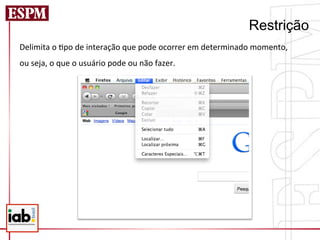 Restrição
Delimita	
  o	
  =po	
  de	
  interação	
  que	
  pode	
  ocorrer	
  em	
  determinado	
  momento,	
  	
  
ou	
  seja,	
  o	
  que	
  o	
  usuário	
  pode	
  ou	
  não	
  fazer.	
  
	
  
 