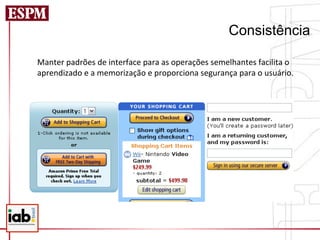 Consistência

Manter	
  padrões	
  de	
  interface	
  para	
  as	
  operações	
  semelhantes	
  facilita	
  o	
  
aprendizado	
  e	
  a	
  memorização	
  e	
  proporciona	
  segurança	
  para	
  o	
  usuário.	
  
 