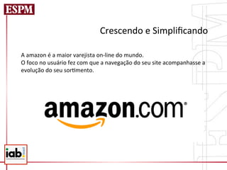 Crescendo	
  e	
  Simpliﬁcando	
  
	
  
A	
  amazon	
  é	
  a	
  maior	
  varejista	
  on-­‐line	
  do	
  mundo.	
  
O	
  foco	
  no	
  usuário	
  fez	
  com	
  que	
  a	
  navegação	
  do	
  seu	
  site	
  acompanhasse	
  a	
  
evolução	
  do	
  seu	
  sor=mento.	
  
 
