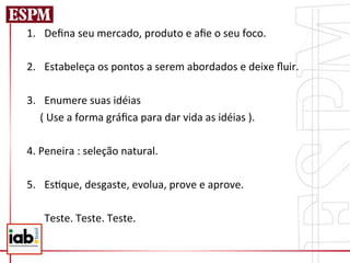 1.  Deﬁna	
  seu	
  mercado,	
  produto	
  e	
  aﬁe	
  o	
  seu	
  foco.	
  
	
  
2.  Estabeleça	
  os	
  pontos	
  a	
  serem	
  abordados	
  e	
  deixe	
  ﬂuir.	
  
	
  
3.  Enumere	
  suas	
  idéias	
  
	
  	
  	
  	
  	
  (	
  Use	
  a	
  forma	
  gráﬁca	
  para	
  dar	
  vida	
  as	
  idéias	
  ).	
  
	
  
4.	
  Peneira	
  :	
  seleção	
  natural.	
  
	
  
5.  Es=que,	
  desgaste,	
  evolua,	
  prove	
  e	
  aprove.	
  

     	
  Teste.	
  Teste.	
  Teste.	
  
 