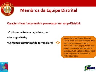 Membros da Equipe Distrital
Características fundamentais para ocupar um cargo Distrital:
•Conhecer a área em que irá atuar...