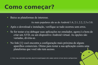Como começar?
●   Baixe as plataformas de interesse.
                                    As mais populares são as do Android 1.6, 2.1, 2.2, 2.3 e 3.0.
●   Após o download e instalação, verifique se tudo ocorreu sem erros.
●   Se for testar e/ou debugar suas aplicações no emulador, agora é a hora de
       criar um AVD, ou um dispositivo Android virtual. As opções são
       variadas, divirta-se.
●   No link [1] você encontra a configuração mais próxima de alguns
      aparelhos comerciais. Ótimo para testar a sua aplicação contra uma
      plataforma que você não tem acesso.


    1) http://www.android10.org/index.php/articleswhitepapers/181-common-android-virtual-device-configurations
 