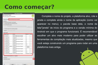 Como começar?
            Complete o nome do projeto, a plataforma alvo, role a
        janela e complete ainda o nome da aplicação (como vai
        aparecer no menu), o pacote base dela, o nome da
        tela/”janela” de início do programa e a versão mínima do
        Android em que o programa funcionará. É recomendável
        escolher um alvo mais moderno para poder utilizar as
        ferramentas de compilação mais atualizadas, mesmo que
        você esteja construindo um programa para rodar em uma
        plataforma mais antiga.
 