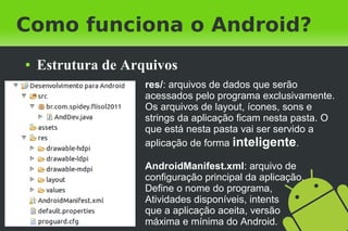 Como funciona o Android?
●   Estrutura de Arquivos
                    res/: arquivos de dados que serão
                    acessados pelo programa exclusivamente.
                    Os arquivos de layout, ícones, sons e
                    strings da aplicação ficam nesta pasta. O
                    que está nesta pasta vai ser servido a
                    aplicação de forma inteligente.

                    AndroidManifest.xml: arquivo de
                    configuração principal da aplicação.
                    Define o nome do programa,
                    Atividades disponíveis, intents
                    que a aplicação aceita, versão
                    máxima e mínima do Android.
 