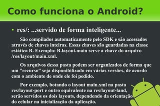 Como funciona o Android?
●   res/: ...servido de forma inteligente...
     São compilados automaticamente pelo SDK e são acessados
através de chaves inteiras. Essas chaves são guardadas na classe
estática R. Exemplo: R.layout.main serve a chave do arquivo
/res/layout/main.xml.
   Os arquivos dessa pasta podem ser organizados de forma que
um ”recurso” seja disponibilizado em várias versões, de acordo
com o ambiente de onde ele foi pedido.
     Por exemplo, botando o layout main.xml na pasta
res/layout-port e outro equivalente na res/layout-land,
serão servidos os dois layouts, dependendo da orientação
do celular na inicialização da aplicação.
 