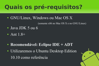 Quais os pré-requisitos?
●   GNU/Linux, Windows ou Mac OS X
                      (somente x86 no Mac OS X e no GNU/Linux)
●   Java JDK 5 ou 6
●   Ant 1.8+

●   Recomendável: Eclipse IDE + ADT
●   Utilizaremos o Ubuntu Desktop Edition
    10.10 como referência
 
