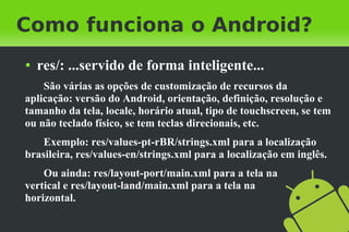 Como funciona o Android?
●   res/: ...servido de forma inteligente...
    São várias as opções de customização de recursos da
aplicação: versão do Android, orientação, definição, resolução e
tamanho da tela, locale, horário atual, tipo de touchscreen, se tem
ou não teclado físico, se tem teclas direcionais, etc.
    Exemplo: res/values-pt-rBR/strings.xml para a localização
brasileira, res/values-en/strings.xml para a localização em inglês.
    Ou ainda: res/layout-port/main.xml para a tela na
vertical e res/layout-land/main.xml para a tela na
horizontal.
 