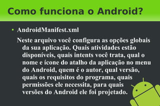 Como funciona o Android?
●   AndroidManifest.xml
    Neste arquivo você configura as opções globais
     da sua aplicação. Quais atividades estão
     disponíveis, quais intents você trata, qual o
     nome e ícone do atalho da aplicação no menu
     do Android, quem é o autor, qual versão,
     quais os requisitos do programa, quais
     permissões ele necessita, para quais
     versões do Android ele foi projetado.
 
