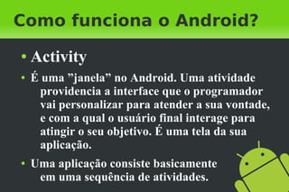 Como funciona o Android?
●   Activity
●   É uma ”janela” no Android. Uma atividade
      providencia a interface que o programador
      vai personalizar para atender a sua vontade,
      e com a qual o usuário final interage para
      atingir o seu objetivo. É uma tela da sua
      aplicação.
●   Uma aplicação consiste basicamente
     em uma sequência de atividades.
 