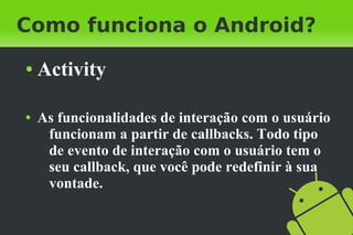 Como funciona o Android?
●   Activity

●   As funcionalidades de interação com o usuário
     funcionam a partir de callbacks. Todo tipo
     de evento de interação com o usuário tem o
     seu callback, que você pode redefinir à sua
     vontade.
 