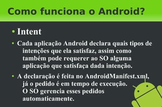 Como funciona o Android?
●   Intent
●   Cada aplicação Android declara quais tipos de
     intenções que ela satisfaz, assim como
     também pode requerer ao SO alguma
     aplicação que satisfaça dada intenção.
●   A declaração é feita no AndroidManifest.xml,
     já o pedido é em tempo de execução.
     O SO gerencia esses pedidos
     automaticamente.
 
