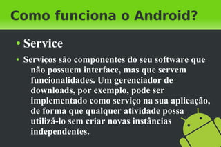 Como funciona o Android?
●   Service
●   Serviços são componentes do seu software que
      não possuem interface, mas que servem
      funcionalidades. Um gerenciador de
      downloads, por exemplo, pode ser
      implementado como serviço na sua aplicação,
      de forma que qualquer atividade possa
      utilizá-lo sem criar novas instâncias
      independentes.
 