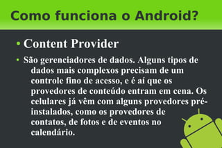 Como funciona o Android?
●   Content Provider
●   São gerenciadores de dados. Alguns tipos de
     dados mais complexos precisam de um
     controle fino de acesso, e é aí que os
     provedores de conteúdo entram em cena. Os
     celulares já vêm com alguns provedores pré-
     instalados, como os provedores de
     contatos, de fotos e de eventos no
     calendário.
 