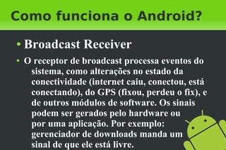 Como funciona o Android?
●   Broadcast Receiver
●   O receptor de broadcast processa eventos do
     sistema, como alterações no estado da
     conectividade (internet caiu, conectou, está
     conectando), do GPS (fixou, perdeu o fix), e
     de outros módulos de software. Os sinais
     podem ser gerados pelo hardware ou
     por uma aplicação. Por exemplo:
     gerenciador de downloads manda um
     sinal de que ele está livre.
 