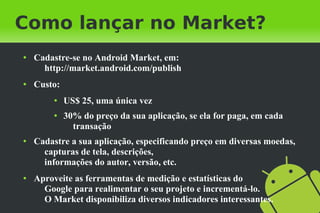Como lançar no Market?
●   Cadastre-se no Android Market, em:
      http://market.android.com/publish
●   Custo:
         ●   US$ 25, uma única vez
         ●   30% do preço da sua aplicação, se ela for paga, em cada
               transação
●   Cadastre a sua aplicação, especificando preço em diversas moedas,
      capturas de tela, descrições,
      informações do autor, versão, etc.
●   Aproveite as ferramentas de medição e estatísticas do
      Google para realimentar o seu projeto e incrementá-lo.
      O Market disponibiliza diversos indicadores interessantes.
 