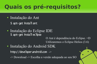Quais os pré-requisitos?
●   Instalação do Ant
    $ apt-get i al ant
              nst l

●   Instalação do Eclipse IDE
    $ apt-get i al eclpse
              nst l i
                              O Ant é dependência do Eclipse. =D
                              Utilizaremos o Eclipse Helios (3.6)
●   Instalação do Android SDK
    ht p:
      t //devel   androi com ->
              oper.    d.
    -> Download -> Escolha a versão adequada ao seu SO
 