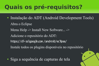 Quais os pré-requisitos?
●   Instalação do ADT (Android Development Tools)
    Abra o Eclipse
    Menu Help -> Install New Software... ->
    Adicione o repositório do ADT:
    ht ps: -sslgoogl com /androi
      t //dl .     e.          d/eclpse/
                                   i
    Instale todos os plugins disponíveis no repositório


●   Siga a sequência de capturas de tela
 