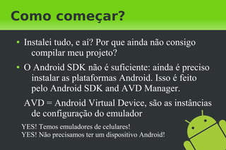 Como começar?
●   Instalei tudo, e aí? Por que ainda não consigo
      compilar meu projeto?
●   O Android SDK não é suficiente: ainda é preciso
     instalar as plataformas Android. Isso é feito
     pelo Android SDK and AVD Manager.
    AVD = Android Virtual Device, são as instâncias
     de configuração do emulador
    YES! Temos emuladores de celulares!
    YES! Não precisamos ter um dispositivo Android!
 