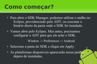 Como começar?
●   Para abrir o SDK Manager, podemos utilizar o atalho no
      Eclipse, providenciado pelo ADT, ou executar o
      binário direto da pasta onde o SDK foi instalado.
●   Vamos abrir pelo Eclipse. Mas antes, precisamos
     configurar o ADT para que ele ache o SDK.
                Window -> Preferences -> Android
●   Selecione a pasta do SDK e clique em Apply.
●   As plataformas disponíveis aparecerão nessa janela,
     depois de instaladas.
 