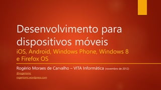 Desenvolvimento para
dispositivos móveis
iOS, Android, Windows Phone, Windows 8
e Firefox OS
Rogério Moraes de Carvalho – VITA Informática (novembro de 2012)
@rogeriomc
rogeriomc.wordpress.com
 