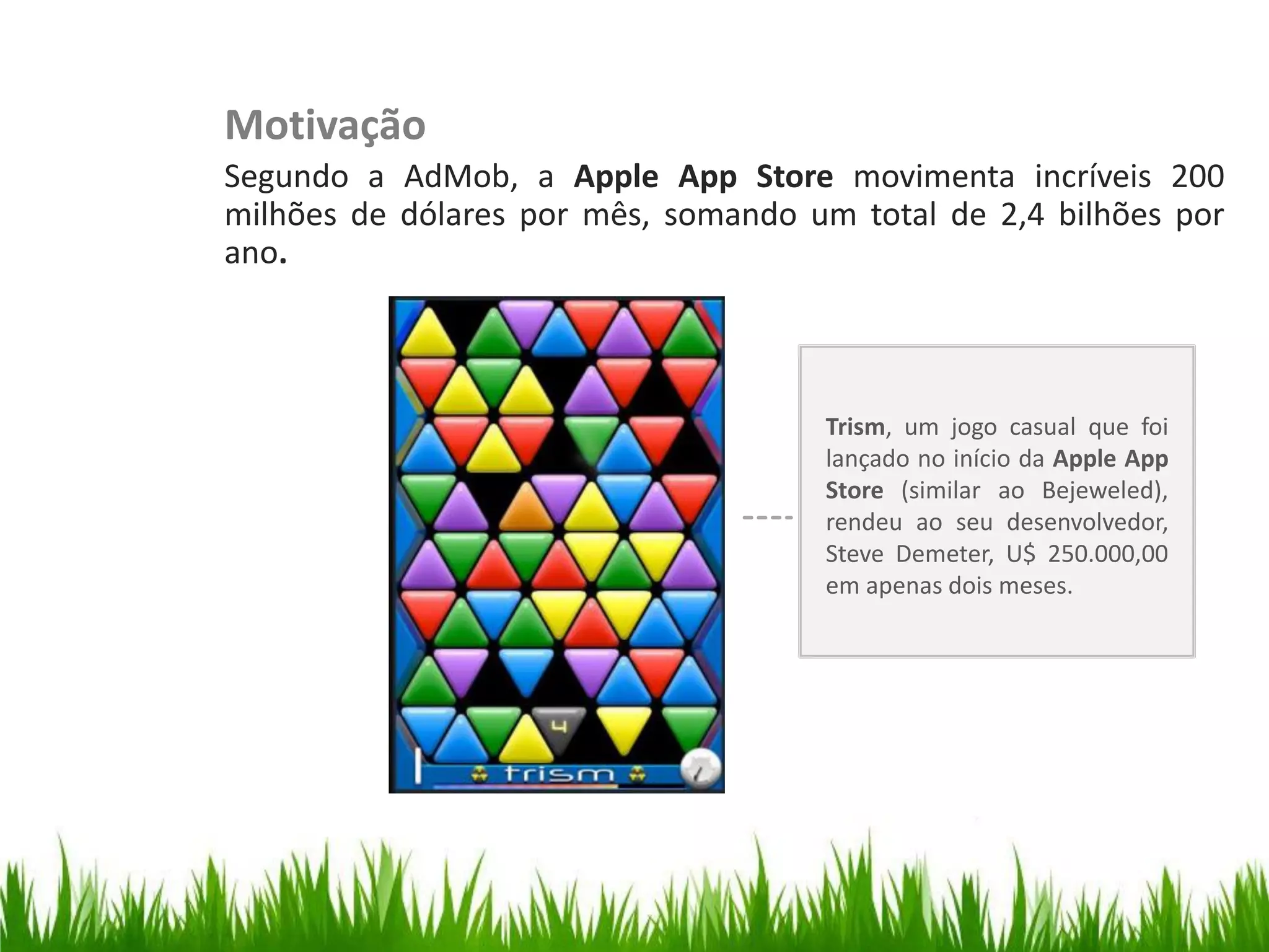 Motivação
                         Segundo a AdMob, a Apple App Store movimenta incríveis 200
                         milhões de dólares por mês, somando um total de 2,4 bilhões por
                         ano.
Organize with Sections




                                                              Trism, um jogo casual que foi
                                                              lançado no início da Apple App
                                                              Store (similar ao Bejeweled),
                                                              rendeu ao seu desenvolvedor,
                                                              Steve Demeter, U$ 250.000,00
                                                              em apenas dois meses.
 
